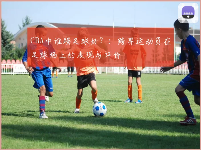 CBA中谁踢足球好?:跨界运动员在足球场上的表现与评价