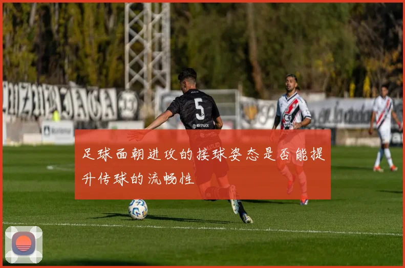 足球面朝进攻的接球姿态是否能提升传球的流畅性