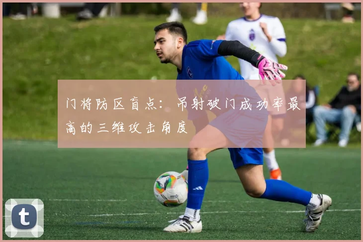 门将防区盲点：吊射破门成功率最高的三维攻击角度