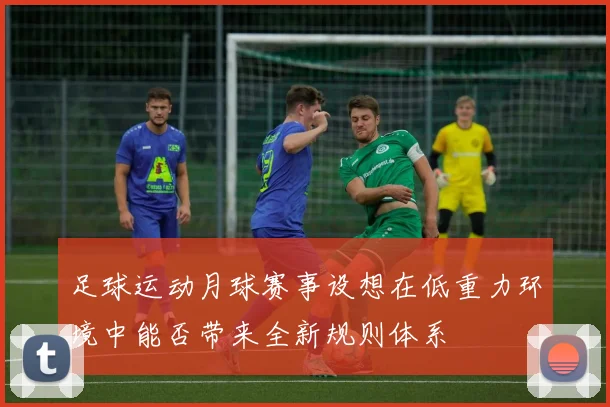 足球运动月球赛事设想在低重力环境中能否带来全新规则体系